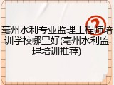 亳州水利专业监理工程师培训学校哪里好(亳州水利监理培训推荐)