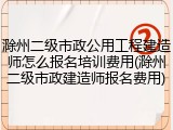 滁州二级市政公用工程建造师怎么报名培训费用(滁州二级市政建造师报名费用)