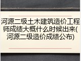 河源二级土木建筑造价工程师成绩大概什么时候出来(河源二级造价成绩公布)