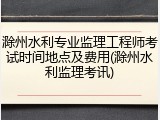 滁州水利专业监理工程师考试时间地点及费用(滁州水利监理考讯)