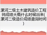 漯河二级土木建筑造价工程师成绩大概什么时候出来(漯河二级造价成绩查询时间)