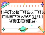 牡丹江公路工程咨询工程师在哪里学怎么报名(牡丹江咨询工程师报名)