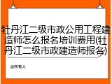 牡丹江二级市政公用工程建造师怎么报名培训费用(牡丹江二级市政建造师报名)