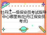 牡丹江一级保安员考试指导中心哪里有(牡丹江保安员考点)