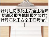 牡丹江初级化工安全工程师培训及报考地址报名条件(牡丹江化工安全工程师培训)