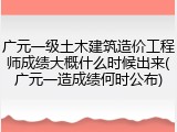 广元一级土木建筑造价工程师成绩大概什么时候出来(广元一造成绩何时公布)