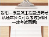 朝阳一级建筑工程建造师考试通常多久可以考过(朝阳一建考试周期)