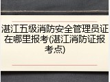 湛江五级消防安全管理员证在哪里报考(湛江消防证报考点)