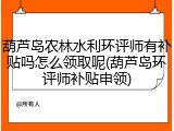葫芦岛农林水利环评师有补贴吗怎么领取呢(葫芦岛环评师补贴申领)