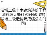 淄博二级土木建筑造价工程师成绩大概什么时候出来(淄博二级造价师成绩公布时间)