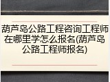 葫芦岛公路工程咨询工程师在哪里学怎么报名(葫芦岛公路工程师报名)