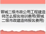 晋城二级市政公用工程建造师怎么报名培训费用(晋城二级市政建造师报名费用)