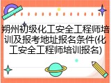 朔州初级化工安全工程师培训及报考地址报名条件(化工安全工程师培训报名)
