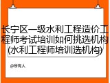 长宁区一级水利工程造价工程师考试培训如何挑选机构(水利工程师培训选机构)