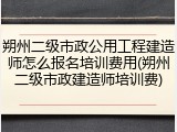 朔州二级市政公用工程建造师怎么报名培训费用(朔州二级市政建造师培训费)