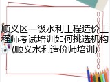 顺义区一级水利工程造价工程师考试培训如何挑选机构(顺义水利造价师培训)