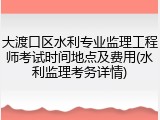 大渡口区水利专业监理工程师考试时间地点及费用(水利监理考务详情)