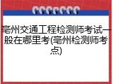 亳州交通工程检测师考试一般在哪里考(亳州检测师考点)