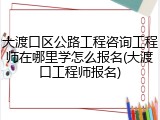 大渡口区公路工程咨询工程师在哪里学怎么报名(大渡口工程师报名)