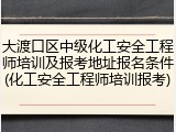 大渡口区中级化工安全工程师培训及报考地址报名条件(化工安全工程师培训报考)