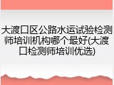 大渡口区公路水运试验检测师培训机构哪个最好(大渡口检测师培训优选)