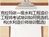 克拉玛依一级水利工程造价工程师考试培训如何挑选机构(水利造价师培训甄选)
