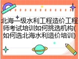 北海一级水利工程造价工程师考试培训如何挑选机构(如何选北海水利造价培训)