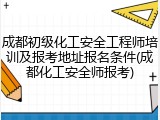 成都初级化工安全工程师培训及报考地址报名条件(成都化工安全师报考)