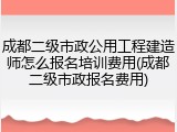 成都二级市政公用工程建造师怎么报名培训费用(成都二级市政报名费用)