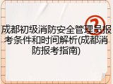成都初级消防安全管理员报考条件和时间解析(成都消防报考指南)