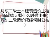 丹东二级土木建筑造价工程师成绩大概什么时候出来(丹东二级造价成绩何时公布)