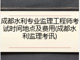 成都水利专业监理工程师考试时间地点及费用(成都水利监理考讯)