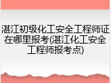 湛江初级化工安全工程师证在哪里报考(湛江化工安全工程师报考点)