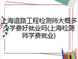 上海道路工程检测师大概多少学费好就业吗(上海检测师学费就业)