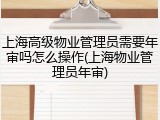 上海高级物业管理员需要年审吗怎么操作(上海物业管理员年审)