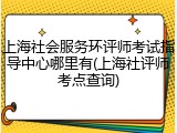 上海社会服务环评师考试指导中心哪里有(上海社评师考点查询)