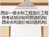 西安一级水利工程造价工程师考试培训如何挑选机构(西安水利造价培训选机构)