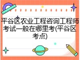 平谷区农业工程咨询工程师考试一般在哪里考(平谷区考点)