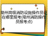 亳州高级消防设施操作员证在哪里报考(亳州消防操作员报考点)