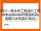 铜川一级水利工程造价工程师考试培训如何挑选机构(选铜川水利造价培训)