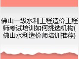 佛山一级水利工程造价工程师考试培训如何挑选机构(佛山水利造价师培训推荐)