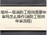 亳州一级消防工程师需要年审吗怎么操作(消防工程师年审流程)