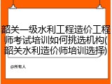 韶关一级水利工程造价工程师考试培训如何挑选机构(韶关水利造价师培训选择)
