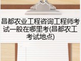 昌都农业工程咨询工程师考试一般在哪里考(昌都农工考试地点)