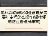 锡林郭勒高级物业管理员需要年审吗怎么操作(锡林郭勒物业管理员年审)