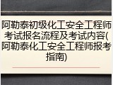 阿勒泰初级化工安全工程师考试报名流程及考试内容(阿勒泰化工安全工程师报考指南)