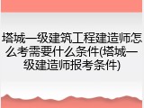塔城一级建筑工程建造师怎么考需要什么条件(塔城一级建造师报考条件)
