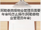 阿勒泰高级物业管理员需要年审吗怎么操作(阿勒泰物业管理员年审)