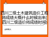 四川二级土木建筑造价工程师成绩大概什么时候出来(四川二级造价师成绩时间)