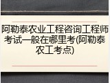 阿勒泰农业工程咨询工程师考试一般在哪里考(阿勒泰农工考点)